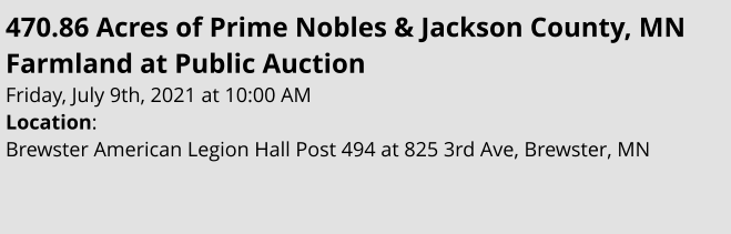 470.86 Acres of Prime Nobles & Jackson County, MN Farmland at Public Auction Friday, July 9th, 2021 at 10:00 AM Location:  Brewster American Legion Hall Post 494 at 825 3rd Ave, Brewster, MN