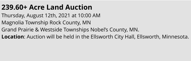 239.60+ Acre Land Auction Thursday, August 12th, 2021 at 10:00 AM Magnolia Township Rock County, MN Grand Prairie & Westside Townships Nobel’s County, MN. Location: Auction will be held in the Ellsworth City Hall, Ellsworth, Minnesota.