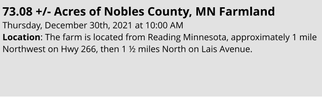 73.08 +/- Acres of Nobles County, MN Farmland Thursday, December 30th, 2021 at 10:00 AM Location: The farm is located from Reading Minnesota, approximately 1 mile Northwest on Hwy 266, then 1 ½ miles North on Lais Avenue.