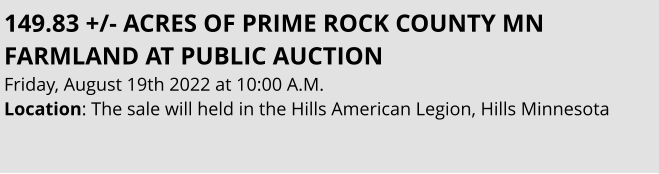 149.83 +/- ACRES OF PRIME ROCK COUNTY MN FARMLAND AT PUBLIC AUCTION Friday, August 19th 2022 at 10:00 A.M. Location: The sale will held in the Hills American Legion, Hills Minnesota