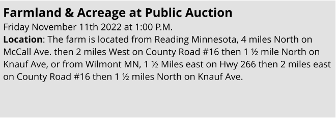 Farmland & Acreage at Public Auction Friday November 11th 2022 at 1:00 P.M. Location: The farm is located from Reading Minnesota, 4 miles North on McCall Ave. then 2 miles West on County Road #16 then 1 ½ mile North on Knauf Ave, or from Wilmont MN, 1 ½ Miles east on Hwy 266 then 2 miles east on County Road #16 then 1 ½ miles North on Knauf Ave.