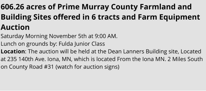 606.26 acres of Prime Murray County Farmland and Building Sites offered in 6 tracts and Farm Equipment Auction   Saturday Morning November 5th at 9:00 AM. Lunch on grounds by: Fulda Junior Class Location: The auction will be held at the Dean Lanners Building site, Located at 235 140th Ave. Iona, MN, which is located From the Iona MN. 2 Miles South on County Road #31 (watch for auction signs)