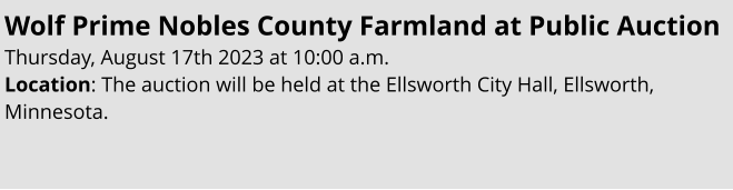 Wolf Prime Nobles County Farmland at Public Auction Thursday, August 17th 2023 at 10:00 a.m. Location: The auction will be held at the Ellsworth City Hall, Ellsworth, Minnesota.