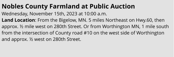 Nobles County Farmland at Public Auction Wednesday, November 15th, 2023 at 10:00 a.m. Land Location: From the Bigelow, MN. 5 miles Northeast on Hwy.60, then approx. ½ mile west on 280th Street. Or from Worthington MN, 1 mile south from the intersection of County road #10 on the west side of Worthington and approx. ½ west on 280th Street.