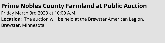 Prime Nobles County Farmland at Public Auction Friday March 3rd 2023 at 10:00 A.M. Location:  The auction will be held at the Brewster American Legion, Brewster, Minnesota.