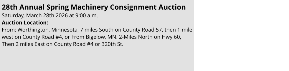 28th Annual Spring Machinery Consignment Auction                                                         Saturday, March 28th 2026 at 9:00 a.m.  Auction Location:  From: Worthington, Minnesota, 7 miles South on County Road 57, then 1 mile west on County Road #4, or From Bigelow, MN. 2-Miles North on Hwy 60, Then 2 miles East on County Road #4 or 320th St.