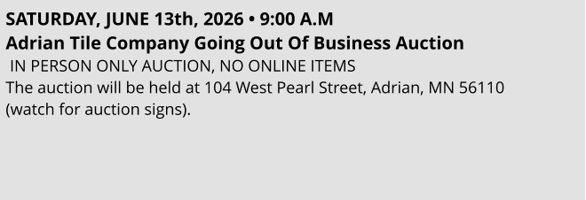 SATURDAY, JUNE 13th, 2026 • 9:00 A.M Adrian Tile Company Going Out Of Business Auction    IN PERSON ONLY AUCTION, NO ONLINE ITEMS The auction will be held at 104 West Pearl Street, Adrian, MN 56110  (watch for auction signs).