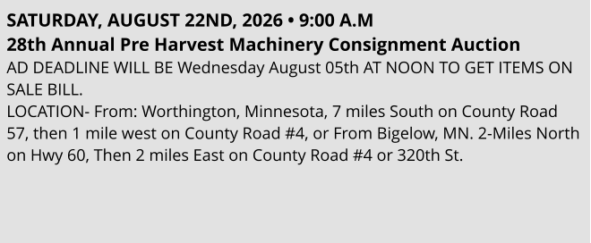 SATURDAY, AUGUST 22ND, 2026 • 9:00 A.M 28th Annual Pre Harvest Machinery Consignment Auction AD DEADLINE WILL BE Wednesday August 05th AT NOON TO GET ITEMS ON SALE BILL. LOCATION- From: Worthington, Minnesota, 7 miles South on County Road 57, then 1 mile west on County Road #4, or From Bigelow, MN. 2-Miles North on Hwy 60, Then 2 miles East on County Road #4 or 320th St.