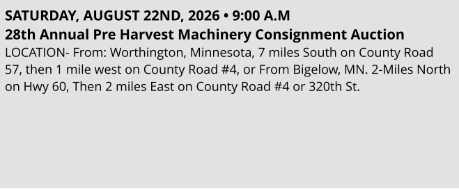 SATURDAY, AUGUST 22ND, 2026 • 9:00 A.M 28th Annual Pre Harvest Machinery Consignment Auction LOCATION- From: Worthington, Minnesota, 7 miles South on County Road 57, then 1 mile west on County Road #4, or From Bigelow, MN. 2-Miles North on Hwy 60, Then 2 miles East on County Road #4 or 320th St.